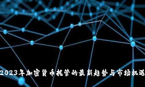 2023年加密货币托管的最新趋势与市场机遇