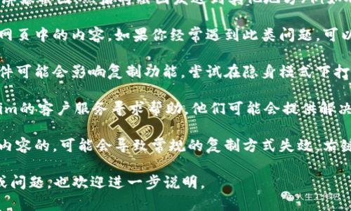 如果你在某个平台上遇到Tokenim地址无法复制的问题，可以尝试以下几种解决方法：

1. **手动输入**：如果你无法复制地址，可以尝试手动输入这个地址。确保每个字符都准确无误，因为任何小的错误都可能导致资金丢失。

2. **截图**：如果Tokenim地址显示在网页上，试着截取屏幕截图，然后将截图发送到其他地方（例如聊天软件或邮箱），从中手动输入或者让他人帮助你复制。

3. **使用浏览器扩展**：某些浏览器扩展可以强制复制网页中的内容。如果你经常遇到此类问题，可以考虑安装一个拷贝工具。

4. **改变浏览器设置**：有时浏览器的安全设置或者插件可能会影响复制功能。尝试在隐身模式下打开网页或禁用某些插件，看看是否能够解决问题。

5. **联系客服**：如果上述方法均无效，建议联系Tokenim的客户服务寻求帮助，他们可能会提供解决方案或者转发正确的地址。

6. **检查网页格式**：有些网页是通过特定的方式呈现内容的，可能会导致常规的复制方式失效。右键点击地址，看看是否有“复制链接地址”的选项。

希望上述方法能帮助你解决问题！如果有其他具体情境或问题，也欢迎进一步说明。