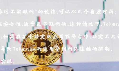 Tokenim是一种加密货币或数字资产的形式，通常与区块链技术相关联。关于“永远不能联网”的说法，可以从几个角度分析：

1. **离线钱包**：某些Tokenim可能会被储存在离线钱包中，这种钱包为了保证安全性，通常是不联网的。这种情况下，Tokenim本身是“永远不能联网”的，除非将其导入联网的设备上。

2. **网络环境**：Tokenim的交易通常需要依赖区块链网络来进行验证和记录。如果在某个特定的应用或平台中，决定不允许联网以保护用户隐私或信息安全，那么在那个上下文中，Tokenim就无法联网。

3. **政策与技术限制**：在某些国家或地区，由于法律政策或技术限制，可能会导致Tokenim的使用受到网络连接的限制。

总之，Tokenim本身不属于物理实体，是否“联网”取决于具体的使用场景和技术实现。